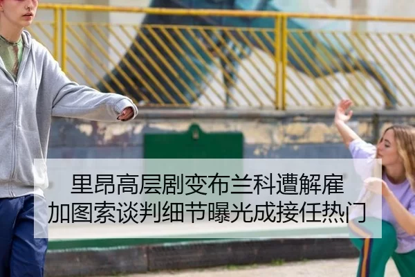 里昂高层剧变布兰科遭解雇 加图索谈判细节曝光成接任热门
